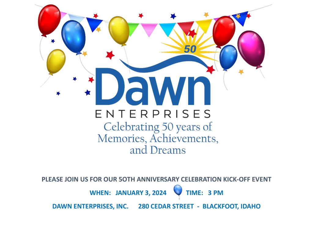 Dawn Enterprises: Celebrating 50 years of Memories, Achievements, and Dreams.
Please join us for our 50th anniversary celebration kick-off event.
When: January 3, 2024
Time: 3pm
Dawn Enterprises, Inc.
280 Cedar Street, Blackfoot, Idaho